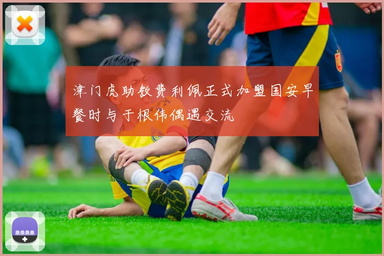 津门虎助教费利佩正式加盟国安早餐时与于根伟偶遇交流