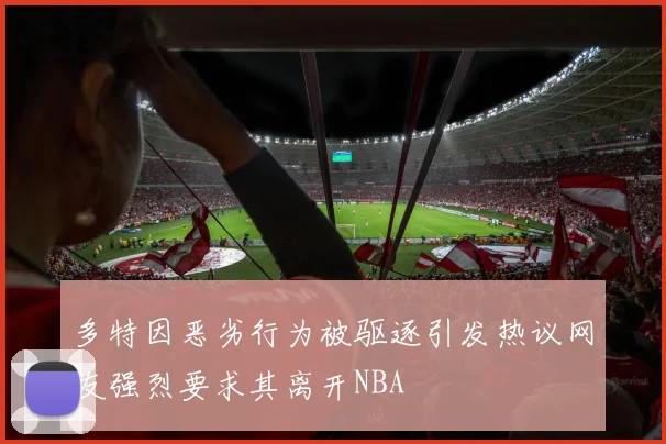 多特因恶劣行为被驱逐引发热议网友强烈要求其离开NBA