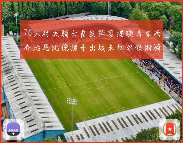 76人对决骑士首发阵容揭晓马克西乔治恩比德携手出战米切尔领衔骑士