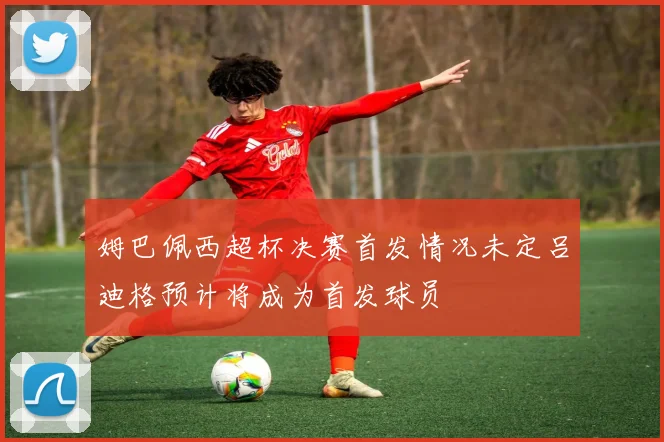 姆巴佩西超杯决赛首发情况未定吕迪格预计将成为首发球员