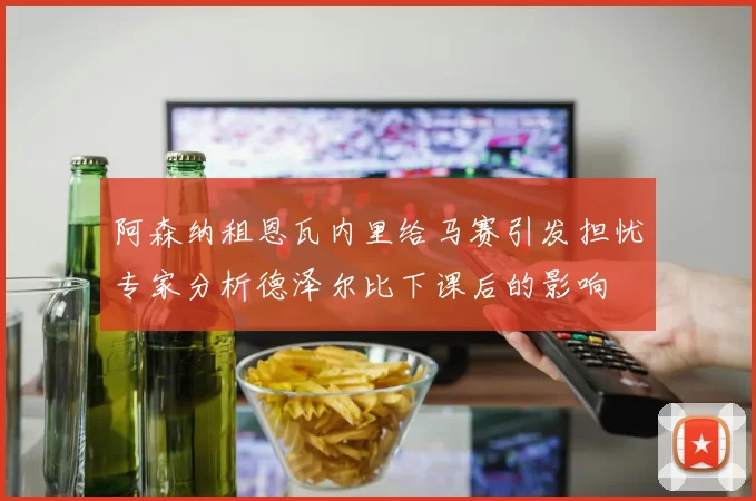 阿森纳租恩瓦内里给马赛引发担忧专家分析德泽尔比下课后的影响