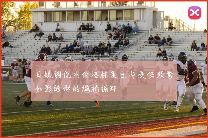 日媒调侃杰伦格林复出与受伤频繁如影随形的尴尬循环