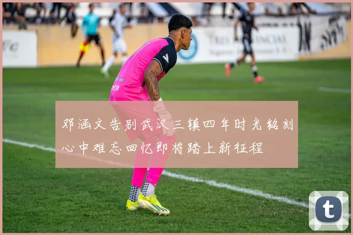 邓涵文告别武汉三镇四年时光铭刻心中难忘回忆即将踏上新征程