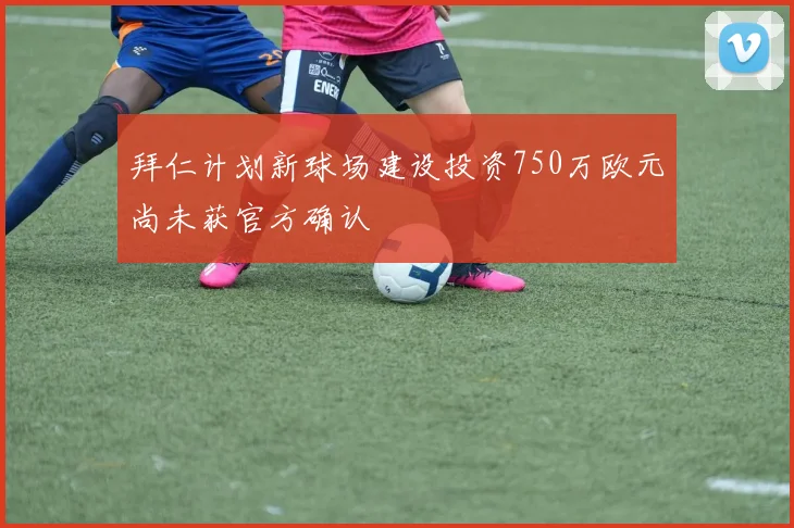 拜仁计划新球场建设投资750万欧元尚未获官方确认