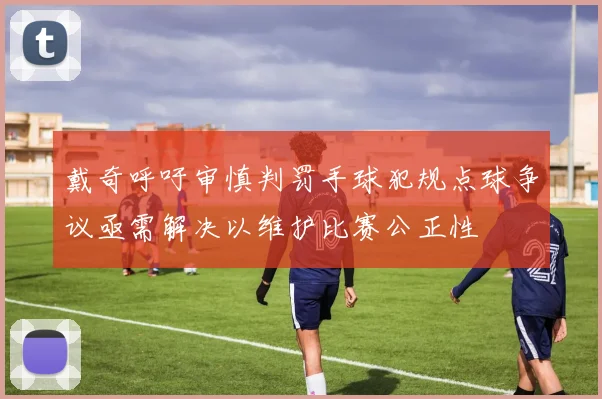 戴奇呼吁审慎判罚手球犯规点球争议亟需解决以维护比赛公正性