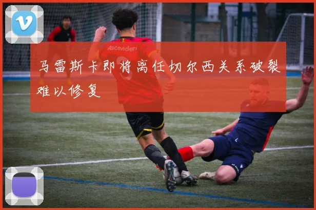 马雷斯卡即将离任切尔西关系破裂难以修复