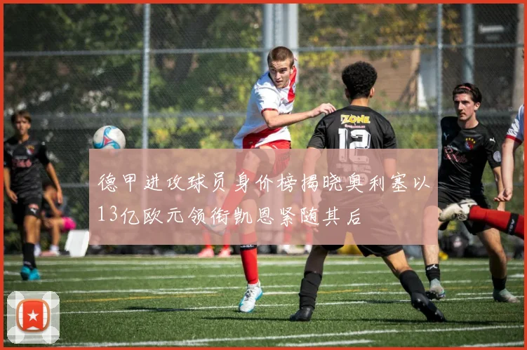 德甲进攻球员身价榜揭晓奥利塞以13亿欧元领衔凯恩紧随其后