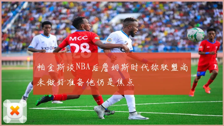 帕金斯谈NBA后詹姆斯时代称联盟尚未做好准备他仍是焦点