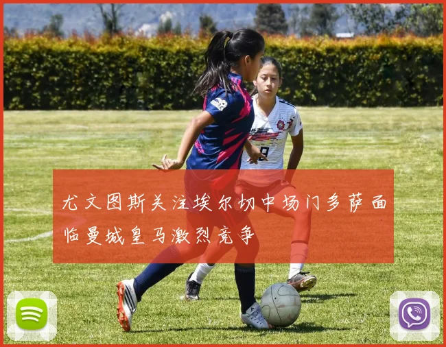 尤文图斯关注埃尔切中场门多萨面临曼城皇马激烈竞争