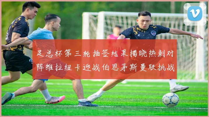 足总杯第三轮抽签结果揭晓热刺对阵维拉纽卡迎战伯恩茅斯曼联挑战布莱顿