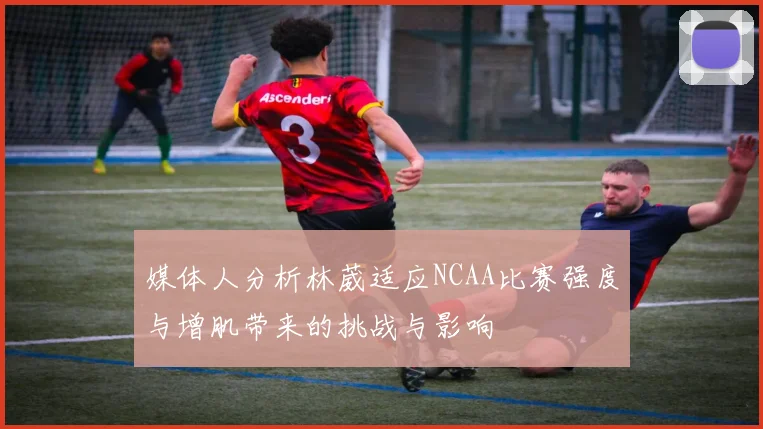 媒体人分析林葳适应NCAA比赛强度与增肌带来的挑战与影响