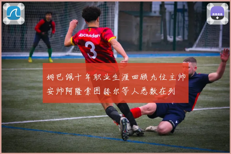 姆巴佩十年职业生涯回顾九位主帅安帅阿隆索图赫尔等人悉数在列