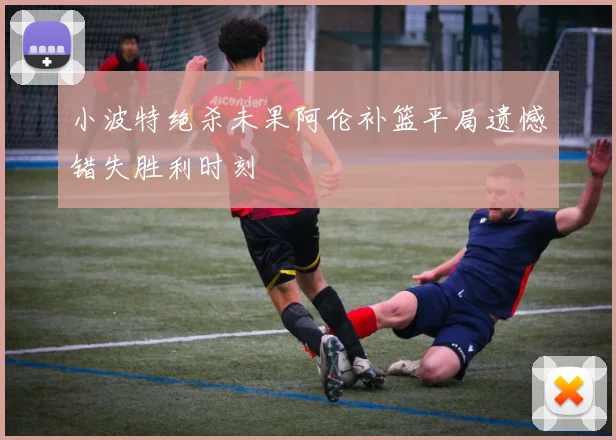 小波特绝杀未果阿伦补篮平局遗憾错失胜利时刻