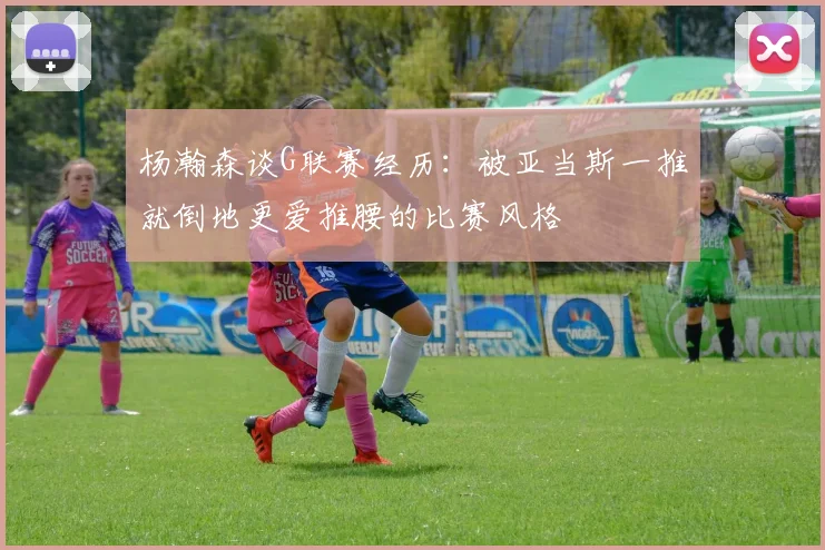 杨瀚森谈G联赛经历：被亚当斯一推就倒地更爱推腰的比赛风格