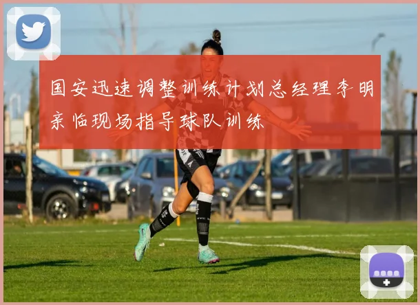 国安迅速调整训练计划总经理李明亲临现场指导球队训练