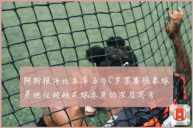 阿斯报评论本泽马与C罗罢赛现象球员地位超越足球本质的深层思考