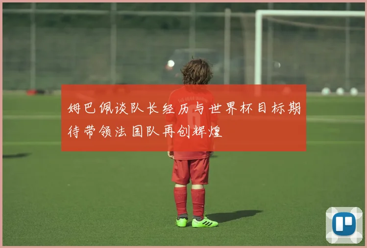 姆巴佩谈队长经历与世界杯目标期待带领法国队再创辉煌
