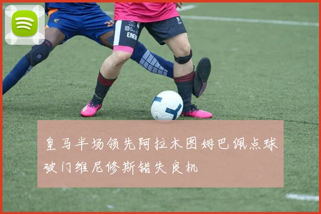 皇马半场领先阿拉木图姆巴佩点球破门维尼修斯错失良机