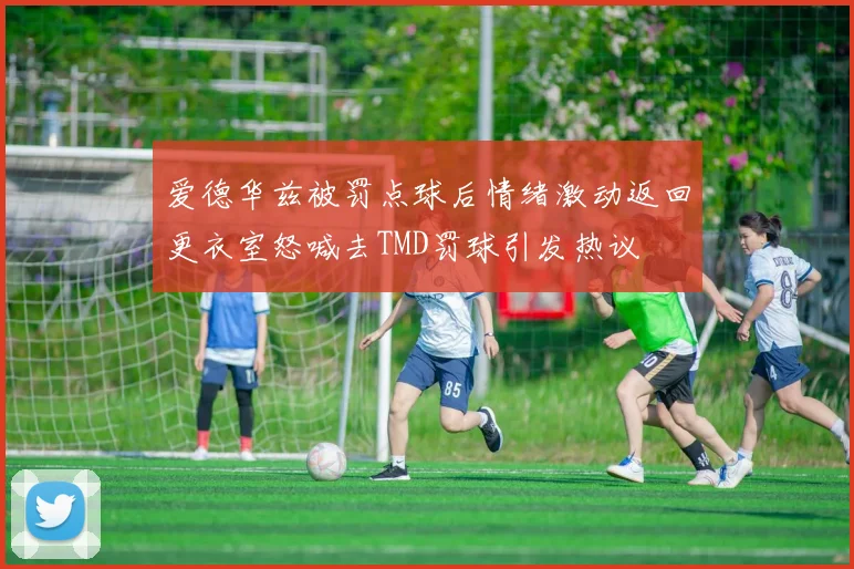 爱德华兹被罚点球后情绪激动返回更衣室怒喊去TMD罚球引发热议