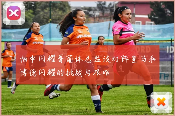 抽中闪耀哥葡体总监谈对阵皇马和博德闪耀的挑战与艰难