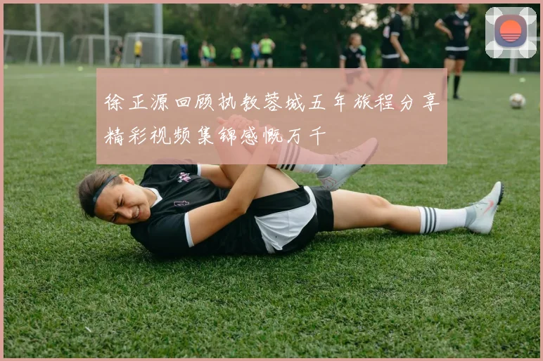 徐正源回顾执教蓉城五年旅程分享精彩视频集锦感慨万千