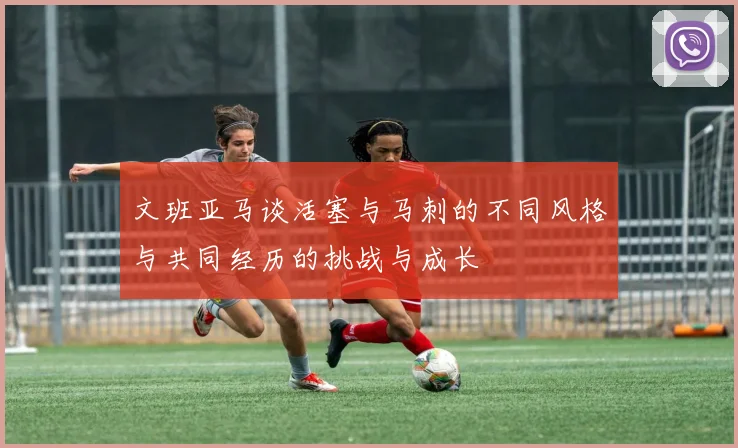 文班亚马谈活塞与马刺的不同风格与共同经历的挑战与成长