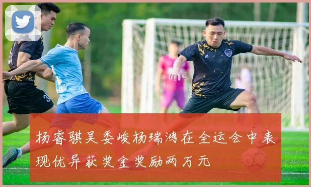 杨睿骐吴委峻杨瑞鸿在全运会中表现优异获奖金奖励两万元