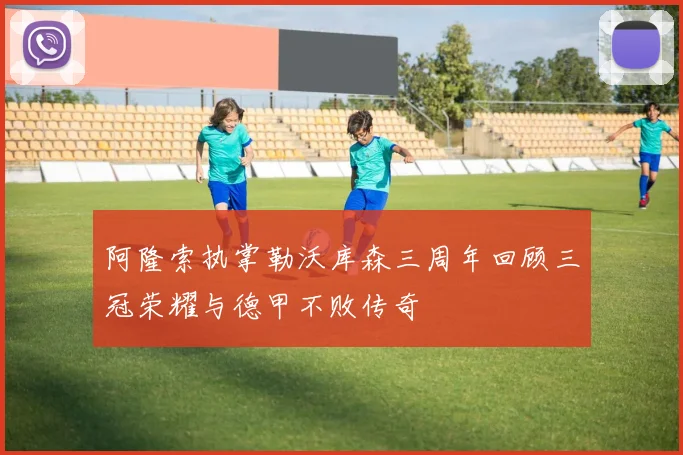 阿隆索执掌勒沃库森三周年回顾三冠荣耀与德甲不败传奇