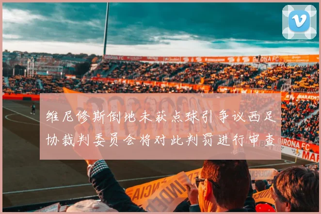 维尼修斯倒地未获点球引争议西足协裁判委员会将对此判罚进行审查