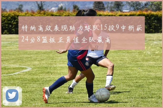 特纳高效表现助力球队15投9中斩获24分8篮板正负值全队最高