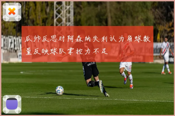 瓜帅反思对阿森纳失利认为角球数量反映球队掌控力不足
