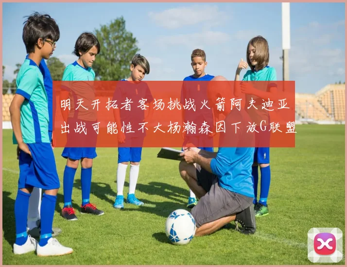 明天开拓者客场挑战火箭阿夫迪亚出战可能性不大杨瀚森因下放G联盟缺席