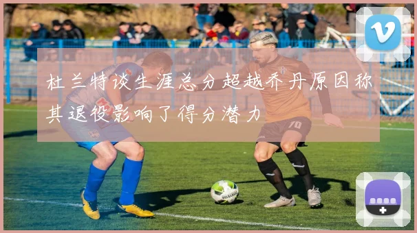 杜兰特谈生涯总分超越乔丹原因称其退役影响了得分潜力