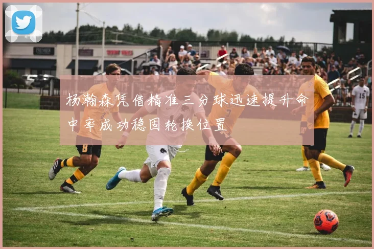 杨瀚森凭借精准三分球迅速提升命中率成功稳固轮换位置