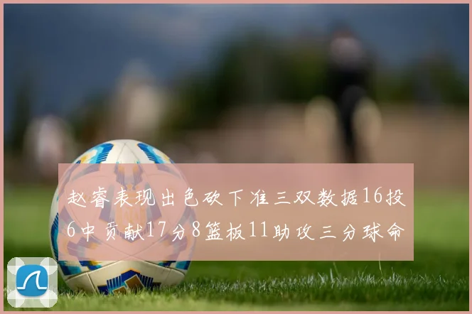赵睿表现出色砍下准三双数据16投6中贡献17分8篮板11助攻三分球命中率高达385
