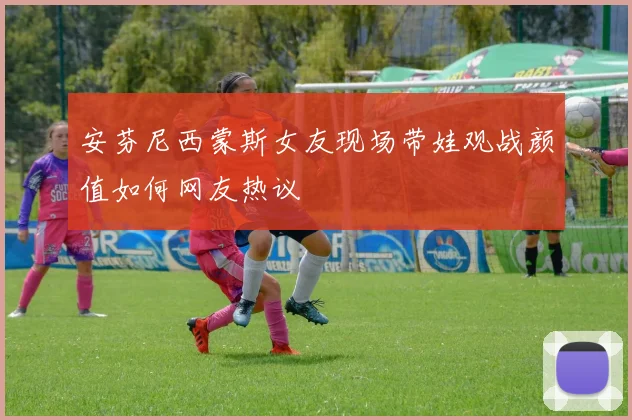 安芬尼西蒙斯女友现场带娃观战颜值如何网友热议