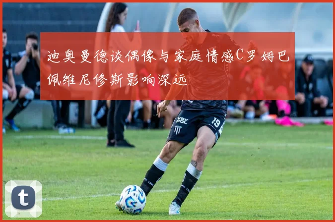 迪奥曼德谈偶像与家庭情感C罗姆巴佩维尼修斯影响深远