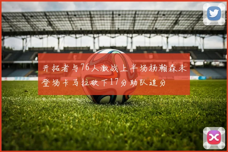 开拓者与76人激战上半场杨瀚森未登场卡马拉砍下17分助队追分