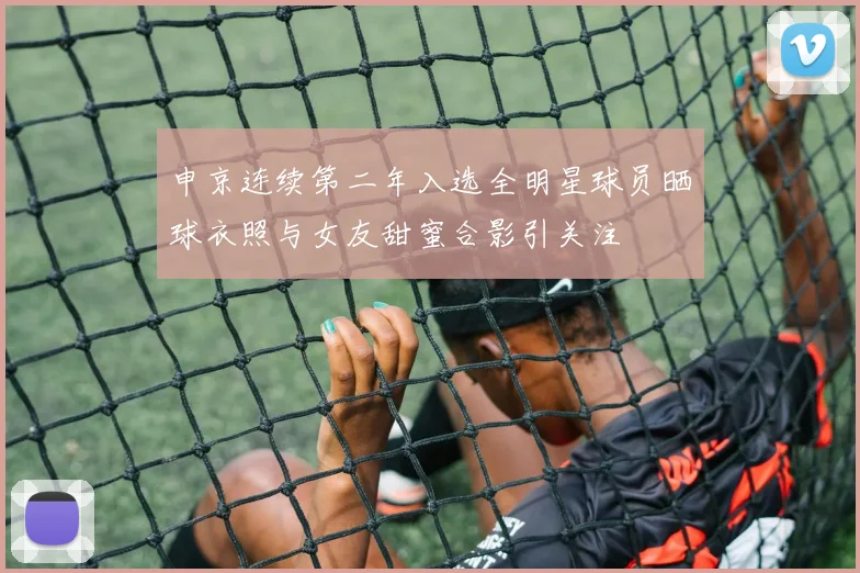 申京连续第二年入选全明星球员晒球衣照与女友甜蜜合影引关注