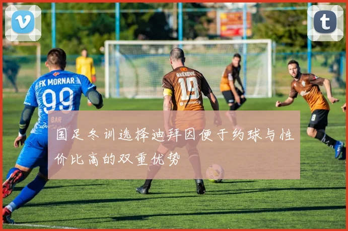 国足冬训选择迪拜因便于约球与性价比高的双重优势